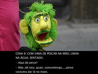 CENA 8: COM VARA DE PESCAR NA MÃO, LINHA NA ÁGUA, SENTADO.  - Aqui dá peixe?  - Não..dá tatu, quati, camundongo,....peixe costuma dar lá no mato.  