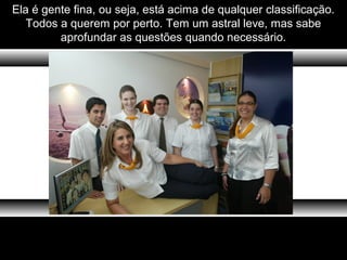 Ela é gente fina, ou seja, está acima de qualquer classificação.
Todos a querem por perto. Tem um astral leve, mas sabe
aprofundar as questões quando necessário.
 