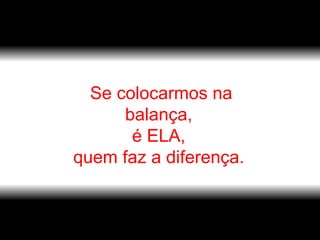 Se colocarmos na balança,  é ELA,  quem faz a diferença.  