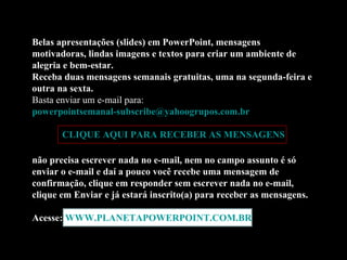 Belas apresentações (slides) em PowerPoint, mensagens motivadoras, lindas imagens e textos para criar um ambiente de alegria e bem-estar. Receba duas mensagens semanais gratuitas, uma na segunda-feira e outra na sexta. Basta enviar um e-mail para:  [email_address]   CLIQUE AQUI PARA RECEBER AS MENSAGENS não precisa escrever nada no e-mail, nem no campo assunto é só enviar o e-mail e daí a pouco você recebe uma mensagem de confirmação, clique em responder sem escrever nada no e-mail, clique em Enviar e já estará inscrito(a) para receber as mensagens.  Acesse:  WWW.PLANETAPOWERPOINT.COM.BR 