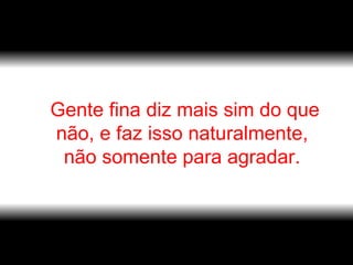 Gente fina diz mais sim do que não, e faz isso naturalmente,  não somente para agradar.  