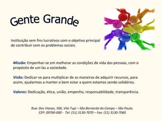 Gente Grande Instituição sem fins lucrativos com o objetivo principal de contribuir com os problemas sociais. Rua: Dos Vianas, 566, Vila Tupi – São Bernardo do Campo – São Paulo. CEP: 09760-000 -  Tel: (11) 3130-7070 – Fax: (11) 3130-7060 Missão:   Empenhar-se em melhorar as condições de vida das pessoas, com o propósito de uni-las a sociedade. Visão:  Dedicar-se para multiplicar de as maneiras de adquirir recursos, para assim, ajudarmos a manter o bem estar a quem estamos sendo solidários.  Valores:  Dedicação, ética, união, empenho, responsabilidade, transparência. 