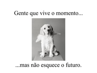 Gente que vive o momento... ...mas não esquece o futuro. 
