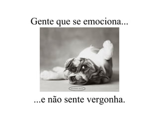 Gente que se emociona... ...e não sente vergonha. 