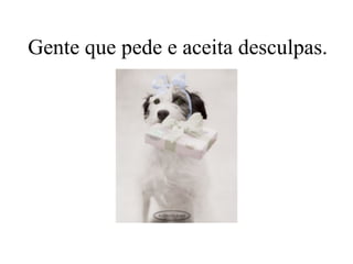 Gente que pede e aceita desculpas.
 