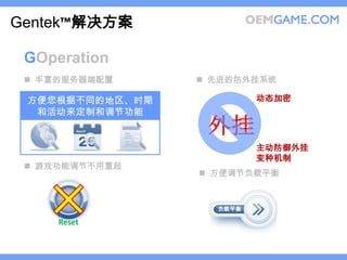 Gentek™解决方案

 GOperation
  丰富的服务器端配置      先进的防外挂系统

 方便您根据不同的地区、时期            动态加密
  和活动来定制和调节功能
                  外挂
                          主动防御外挂
                          变种机制
  游戏功能调节不用重起
                  方便调节负载平衡



                   负载平衡

     Reset
 