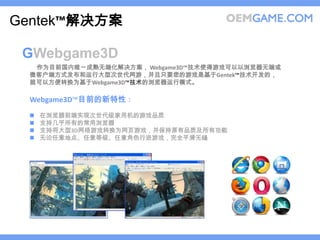 Gentek™解决方案

 GWebgame3D
  作为目前国内唯一成熟无端化解决方案， Webgame3D™技术使得游戏可以以浏览器无端或
 微客户端方式发布和运行大型次世代网游，并且只要您的游戏是基于Gentek™技术开发的，
 就可以方便转换为基于Webgame3D™技术的浏览器运行模式。

 Webgame3D™目前的新特性：
    在浏览器前端实现次世代级家用机的游戏品质
    支持几乎所有的常用浏览器
    支持将大型3D网络游戏转换为网页游戏，并保持原有品质及所有功能
    无论任意地点、任意等级、任意角色行进游戏，完全平滑无缝
 