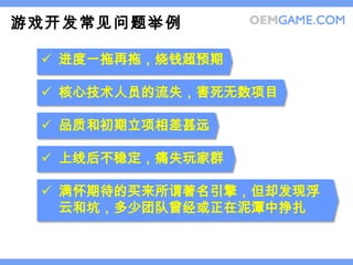 游戏开发常见问题举例

  进度一拖再拖，烧钱超预期

  核心技术人员的流失，害死无数项目

  品质和初期立项相差甚远

  上线后不稳定，痛失玩家群

  满怀期待的买来所谓著名引擎，但却发现浮
   云和坑，多少团队曾经或正在泥潭中挣扎
 