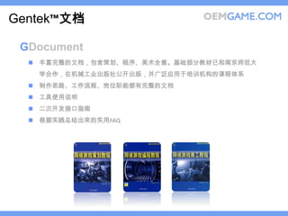 Gentek™文档

 GDocument
   丰富完整的文档，包含策划、程序、美术全套。基础部分教材已和南京师范大
   学合作，在机械工业出版社公开出版，并广泛应用于培训机构的课程体系
   制作思路、工作流程、岗位职能都有完整的文档
   工具使用说明
   二次开发接口指南
   根据实践总结出来的实用FAQ
 