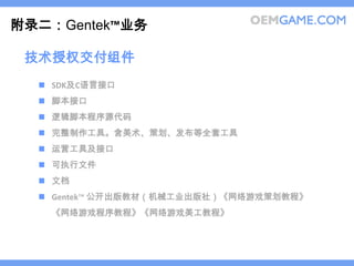 附录二：Gentek™业务

 技术授权交付组件
   SDK及C语言接口
   脚本接口
   逻辑脚本程序源代码
   完整制作工具。含美术、策划、发布等全套工具
   运营工具及接口
   可执行文件
   文档
   Gentek™ 公开出版教材（机械工业出版社）《网络游戏策划教程》
   《网络游戏程序教程》《网络游戏美工教程》
 