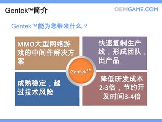 Gentek™简介

 Gentek™能为您带来什么？

  MMO大型网络游            快速复制生产
  戏的中间件解决方            线，形成团队，
  案                   出产品
            Gentek™
                      降低研发成本
  成熟稳定，越
                      2-3倍，节约开
  过技术风险
                       发时间3-4倍
 