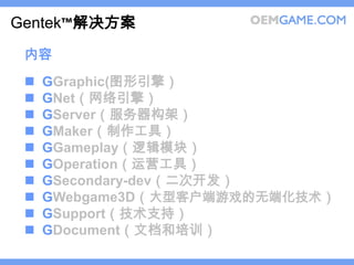 Gentek™解决方案
 内容
    GGraphic(图形引擎）
    GNet（网络引擎）
    GServer（服务器构架）
    GMaker（制作工具）
    GGameplay（逻辑模块）
    GOperation（运营工具）
    GSecondary-dev（二次开发）
    GWebgame3D（大型客户端游戏的无端化技术）
    GSupport（技术支持）
    GDocument（文档和培训）
 