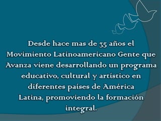 Desde hace mas de 35 años el Movimiento Latinoamericano Gente que Avanza viene desarrollando un programa educativo, cultural y artístico en diferentes países de América Latina, promoviendo la formación integral.