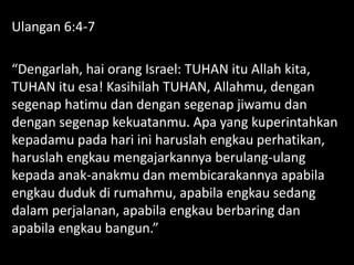 Ulangan 6:4-7
“Dengarlah, hai orang Israel: TUHAN itu Allah kita,
TUHAN itu esa! Kasihilah TUHAN, Allahmu, dengan
segenap hatimu dan dengan segenap jiwamu dan
dengan segenap kekuatanmu. Apa yang kuperintahkan
kepadamu pada hari ini haruslah engkau perhatikan,
haruslah engkau mengajarkannya berulang-ulang
kepada anak-anakmu dan membicarakannya apabila
engkau duduk di rumahmu, apabila engkau sedang
dalam perjalanan, apabila engkau berbaring dan
apabila engkau bangun.”
 