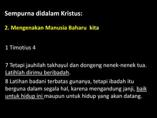 Sempurna didalam Kristus:
2. Mengenakan Manusia Baharu kita
1 Timotius 4
7 Tetapi jauhilah takhayul dan dongeng nenek-nenek tua.
Latihlah dirimu beribadah.
8 Latihan badani terbatas gunanya, tetapi ibadah itu
berguna dalam segala hal, karena mengandung janji, baik
untuk hidup ini maupun untuk hidup yang akan datang.
 
