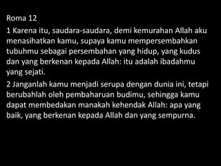 Roma 12
1 Karena itu, saudara-saudara, demi kemurahan Allah aku
menasihatkan kamu, supaya kamu mempersembahkan
tubuhmu sebagai persembahan yang hidup, yang kudus
dan yang berkenan kepada Allah: itu adalah ibadahmu
yang sejati.
2 Janganlah kamu menjadi serupa dengan dunia ini, tetapi
berubahlah oleh pembaharuan budimu, sehingga kamu
dapat membedakan manakah kehendak Allah: apa yang
baik, yang berkenan kepada Allah dan yang sempurna.
 