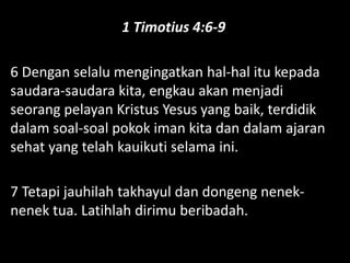 1 Timotius 4:6-9
6 Dengan selalu mengingatkan hal-hal itu kepada
saudara-saudara kita, engkau akan menjadi
seorang pelayan Kristus Yesus yang baik, terdidik
dalam soal-soal pokok iman kita dan dalam ajaran
sehat yang telah kauikuti selama ini.
7 Tetapi jauhilah takhayul dan dongeng nenek-
nenek tua. Latihlah dirimu beribadah.
 