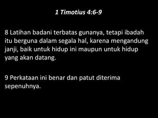 1 Timotius 4:6-9
8 Latihan badani terbatas gunanya, tetapi ibadah
itu berguna dalam segala hal, karena mengandung
janji, baik untuk hidup ini maupun untuk hidup
yang akan datang.
9 Perkataan ini benar dan patut diterima
sepenuhnya.
 