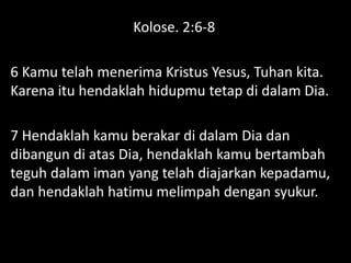 Kolose. 2:6-8
6 Kamu telah menerima Kristus Yesus, Tuhan kita.
Karena itu hendaklah hidupmu tetap di dalam Dia.
7 Hendaklah kamu berakar di dalam Dia dan
dibangun di atas Dia, hendaklah kamu bertambah
teguh dalam iman yang telah diajarkan kepadamu,
dan hendaklah hatimu melimpah dengan syukur.
 