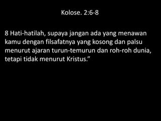 Kolose. 2:6-8
8 Hati-hatilah, supaya jangan ada yang menawan
kamu dengan filsafatnya yang kosong dan palsu
menurut ajaran turun-temurun dan roh-roh dunia,
tetapi tidak menurut Kristus.”
 