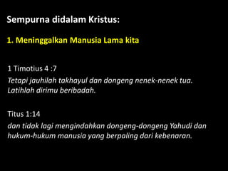 Sempurna didalam Kristus:
1. Meninggalkan Manusia Lama kita
1 Timotius 4 :7
Tetapi jauhilah takhayul dan dongeng nenek-nenek tua.
Latihlah dirimu beribadah.
Titus 1:14
dan tidak lagi mengindahkan dongeng-dongeng Yahudi dan
hukum-hukum manusia yang berpaling dari kebenaran.
 