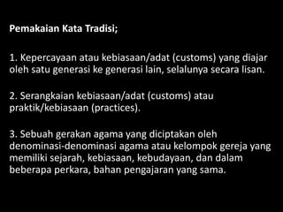 Pemakaian Kata Tradisi;
1. Kepercayaan atau kebiasaan/adat (customs) yang diajar
oleh satu generasi ke generasi lain, selalunya secara lisan.
2. Serangkaian kebiasaan/adat (customs) atau
praktik/kebiasaan (practices).
3. Sebuah gerakan agama yang diciptakan oleh
denominasi-denominasi agama atau kelompok gereja yang
memiliki sejarah, kebiasaan, kebudayaan, dan dalam
beberapa perkara, bahan pengajaran yang sama.
 