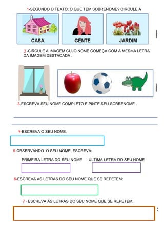 https://youtu.be/16Fc2irUHK8https://youtu.be/16Fc
2irUHK8
1-SEGUNDO O TEXTO, O QUE TEM SOBRENOME? CIRCULE A
RESPOSTA. CERTA.
2-CIRCULE A IMAGEM CUJO NOME COMEÇA COM A MESMA LETRA
DA IMAGEM DESTACADA .
3-ESCREVA SEU NOME COMPLETO E PINTE SEU SOBRENOME .
___________________________________________________________________
____________________________________________________________________
4-ESCREVA O SEU NOME.
5-OBSERVANDO O SEU NOME, ESCREVA:
PRIMEIRA LETRA DO SEU NOME ÚLTIMA LETRA DO SEU NOME
6-ESCREVA AS LETRAS DO SEU NOME QUE SE REPETEM:
7-VOCÊ CONHECE ALGUM OBJETO QUE COMEÇA COM A PRIMEIRA
LETRA DO SEU NOME? DESENHE ABAIXO:
7-ESCREVA AS LETRAS DO SEU NOME QUE SE REPETEM:
 