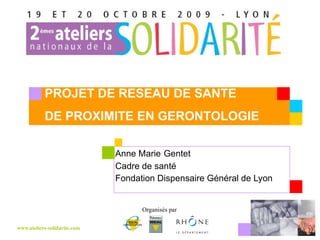 Anne Marie   Gentet Cadre de santé Fondation Dispensaire Général de Lyon PROJET DE RESEAU DE SANTE  DE PROXIMITE EN GERONTOLOGIE 