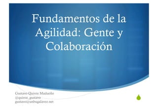 Fundamentos de la
         Agilidad: Gente y
           Colaboración


Gustavo Quiroz Madueño
                             quot;
@quiroz_gustavo
gustavo@unbugalavez.net
 