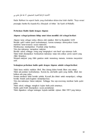 10
‫ي‬‫ا‬ ‫حف‬‫ا‬‫د‬‫ع‬ َْ‫ف‬‫ا‬‫ه‬‫ن‬ََّ‫ف‬َ‫د‬‫ع‬‫ح‬‫ا‬ْ‫ف‬ ََُ‫ل‬‫ف‬ :‫ا‬‫عن‬ َ‫ت‬ ‫ا‬‫ت‬َ‫ص‬‫َّر‬‫ف‬‫ا‬‫ث‬‫م‬‫ا‬‫د‬َ‫ت‬َْ‫ف‬َ‫ذ‬َ ‫ا‬ُ َ َ‫َّرو‬‫ف‬ َ‫مث‬‫ا‬‫د‬ َ‫ر‬َ ‫ع‬
‫َّأل‬
Hadis Rabbani itu seperti‫ف‬ hadis‫ف‬ yang‫ف‬disebutkan‫ف‬dalam‫ف‬dua‫ف‬kitab‫ف‬shahih:‫ف‬ “Saya‫ف‬sesuai‫ف‬
prasangka hamba-Ku kepada-Ku. (Hasyiyah al-Atthar‫ف‬ ’ala‫ف‬Syarh‫ف‬ al-Mahalli).
Perbedaan Hadits Qudsi dengan Alquran
Alquran sebagai pedoman hidup umat islam memiliki ciri sebagai berikut:
Alquran turun sebagai wahyu dibawa oleh malaikat Jibril ke Rasulullah SAW
Bersifat‫ف‬ qath’i‫ف‬ tsubut‫ف‬ (pasti‫ف‬ keabsahannya),‫ف‬ karena‫ف‬semuanya‫ف‬ diriwayatkan‫ف‬ kaum‫ف‬
muslimin turun-temurun secara mutawatir.
Membacanya mendapatkan 10 pahala setiap hurufnya.
Teks dan maknanya merupakan mukjizat.
Bersifat sakral, sehingga orang yang mengingkari satu huruf saja statusnya kafir.
Tidak boleh disampaikan berdasarkan maknanya tanpa teks aslinya persis seperti yang
Allah firmankan.
Menjadi mukjizat yang Allah gunakan untuk menantang manusia, terutama masyarakat
arab.
Sedangkan perbedaan hadits qudsi dengan Alquran adalah sebagai berikut:
Tidak harus melalui malaikat Jibril. Bisa datang dalam bentuk ilham atau mimpi.
Tidak ada jaminan keabsahannya. Karena itu, ada hadits qudsi yang shahih, dhaif, dan
bahkan ada yang palsu.
Semata membaca tidak bernilai pahala. Kecuali jika diniati untuk mempelajari, sehinga
bernilai ibadah pada kegiatan mempelajarinya.
Teks dan maknanya bukan mukjizat. Sehingga bisa saja seseorang membuat hadis qudsi
palsu.
Tidak sakral, sehingga mengikuti kajian hadis pada umumnya.
Hadits qudsi boleh disampaikan secara pemahaman
Tidak digunakan sebagai tantangan kepada makhluk ciptaan Allah SWT yang lainnya.
 