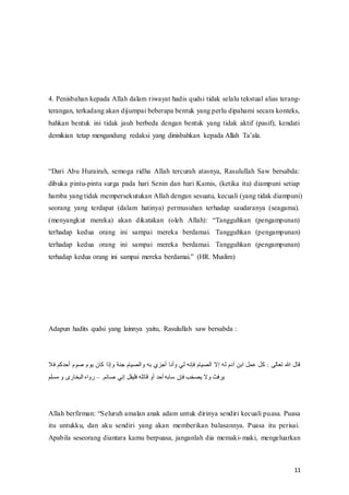 11
4. Penisbahan kepada Allah dalam riwayat hadis qudsi tidak selalu tekstual alias terang-
terangan, terkadang akan dijumpai beberapa bentuk yang perlu dipahami secara konteks,
bahkan bentuk ini tidak jauh berbeda dengan bentuk yang tidak aktif (pasif), kendati
demikian tetap mengandung redaksi yang dinisbahkan‫ف‬ kepada‫ف‬Allah‫ف‬ Ta’ala.
“Dari‫ف‬ Abu‫ف‬ Hurairah,‫ف‬ semoga‫ف‬ ridha‫ف‬ Allah‫ف‬ tercurah‫ف‬ atasnya,‫ف‬ Rasulullah‫ف‬ Saw‫ف‬ bersabda:‫ف‬
dibuka pintu-pintu surga pada hari Senin dan hari Kamis, (ketika itu) diampuni setiap
hamba yang tidak mempersekutukan Allah dengan sesuatu, kecuali (yang tidak diampuni)
seorang yang terdapat (dalam hatinya) permusuhan terhadap saudaranya (seagama).
(menyangkut‫ف‬ mereka)‫ف‬ akan‫ف‬ dikatakan‫ف‬ (oleh‫ف‬ Allah):‫ف‬ “Tangguhkan‫ف‬ (pengampunan)‫ف‬
terhadap kedua orang ini sampai mereka berdamai. Tangguhkan (pengampunan)
terhadap kedua orang ini sampai mereka berdamai. Tangguhkan (pengampunan)
terhadap‫ف‬kedua‫ف‬orang‫ف‬ ini‫ف‬ sampai‫ف‬ mereka‫ف‬berdamai.”‫ف‬ (HR.‫ف‬Muslim)
Adapun hadits qudsi yang lainnya yaitu, Rasulullah saw bersabda :
‫أحدكم‬ ‫صوم‬ ‫يوم‬ ‫كان‬ ‫وإذا‬ ‫جنة‬ ‫والصيام‬ ‫به‬ ‫أجزي‬ ‫وأنا‬ ‫لي‬ ‫فإنه‬ ‫الصيام‬ ‫إال‬ ‫له‬ ‫آدم‬ ‫ابن‬ ‫عمل‬ ‫كل‬ : ‫تعالى‬ ‫هللا‬ ‫قال‬
‫فال‬
.‫صائم‬ ‫إني‬ ‫فليقل‬ ‫قاتله‬ ‫أو‬ ‫أحد‬ ‫سابه‬ ‫فإن‬ ‫يصخب‬ ‫وال‬ ‫يرفث‬
–
‫مسلم‬ ‫و‬ ‫البخارى‬ ‫رواه‬
Allah‫ف‬berfirman:‫ف‬“Seluruh‫ف‬amalan‫ف‬anak‫ف‬adam‫ف‬untuk‫ف‬dirinya‫ف‬sendiri‫ف‬kecuali‫ف‬puasa. Puasa
itu untukku, dan aku sendiri yang akan memberikan balasannya. Puasa itu perisai.
Apabila seseorang diantara kamu berpuasa, janganlah dia memaki-maki, mengeluarkan
 