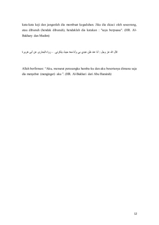 12
kata-kata keji dan janganlah dia membuat kegaduhan. Jika dia dicaci oleh seseorang,
atau dibunuh (hendak dibunuh), hendaklah dia katakan : "saya berpuasa". (HR. Al-
Bukhary dan Muslim)
.‫يذكرني‬ ‫حيث‬ ‫معه‬ ‫وأنا‬ ‫بي‬ ‫عبدي‬ ‫ظن‬ ‫عند‬ ‫أنا‬ : ‫وجل‬ ‫عز‬ ‫هللا‬ ‫قال‬
–
‫هريرة‬ ‫أبى‬ ‫عن‬ ‫البخارى‬ ‫رواه‬
Allah‫ف‬berfirman:‫ف‬“Aku,‫ف‬menurut‫ف‬perasangka‫ف‬hamba-ku dan aku besertanya dimana saja
dia‫ف‬menyebut‫ف‬ (mengingat)‫ف‬ aku‫”ف‬.‫(ف‬HR.‫ف‬Al-Bukhari dari Abu Hurairah)
 