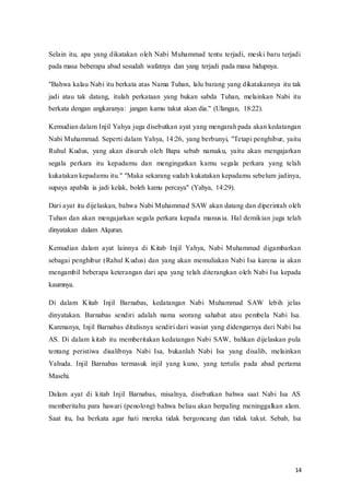 14
Selain itu, apa yang dikatakan oleh Nabi Muhammad tentu terjadi, meski baru terjadi
pada masa beberapa abad sesudah wafatnya dan yang terjadi pada masa hidupnya.
"Bahwa kalau Nabi itu berkata atas Nama Tuhan, lalu barang yang dikatakannya itu tak
jadi atau tak datang, itulah perkataan yang bukan sabda Tuhan, melainkan Nabi itu
berkata dengan angkaranya: jangan kamu takut akan dia." (Ulangan, 18:22).
Kemudian dalam Injil Yahya juga disebutkan ayat yang mengarah pada akan kedatangan
Nabi Muhammad. Seperti dalam Yahya, 14:26, yang berbunyi, "Tetapi penghibur, yaitu
Ruhul Kudus, yang akan disuruh oleh Bapa sebab namaku, yaitu akan mengajarkan
segala perkara itu kepadamu dan mengingatkan kamu segala perkara yang telah
kukatakan kepadamu itu." "Maka sekarang sudah kukatakan kepadamu sebelum jadinya,
supaya apabila ia jadi kelak, boleh kamu percaya" (Yahya, 14:29).
Dari ayat itu dijelaskan, bahwa Nabi Muhammad SAW akan datang dan diperintah oleh
Tuhan dan akan mengajarkan segala perkara kepada manusia. Hal demikian juga telah
dinyatakan dalam Alquran.
Kemudian dalam ayat lainnya di Kitab Injil Yahya, Nabi Muhammad digambarkan
sebagai penghibur (Rahul Kudus) dan yang akan memuliakan Nabi Isa karena ia akan
mengambil beberapa keterangan dari apa yang telah diterangkan oleh Nabi Isa kepada
kaumnya.
Di dalam Kitab Injil Barnabas, kedatangan Nabi Muhammad SAW lebih jelas
dinyatakan. Barnabas sendiri adalah nama seorang sahabat atau pembela Nabi Isa.
Karenanya, Injil Barnabas ditulisnya sendiri dari wasiat yang didengarnya dari Nabi Isa
AS. Di dalam kitab itu memberitakan kedatangan Nabi SAW, bahkan dijelaskan pula
tentang peristiwa disalibnya Nabi Isa, bukanlah Nabi Isa yang disalib, melainkan
Yahuda. Injil Barnabas termasuk injil yang kuno, yang tertulis pada abad pertama
Masehi.
Dalam ayat di kitab Injil Barnabas, misalnya, disebutkan bahwa saat Nabi Isa AS
memberitahu para hawari (penolong) bahwa beliau akan berpaling meninggalkan alam.
Saat itu, Isa berkata agar hati mereka tidak bergoncang dan tidak takut. Sebab, Isa
 