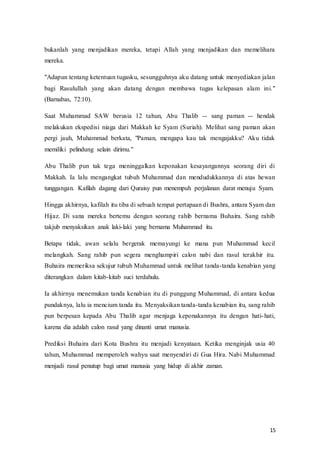 15
bukanlah yang menjadikan mereka, tetapi Allah yang menjadikan dan memelihara
mereka.
"Adapun tentang ketentuan tugasku, sesungguhnya aku datang untuk menyediakan jalan
bagi Rasulullah yang akan datang dengan membawa tugas kelepasan alam ini."
(Barnabas, 72:10).
Saat Muhammad SAW berusia 12 tahun, Abu Thalib -- sang paman -- hendak
melakukan ekspedisi niaga dari Makkah ke Syam (Suriah). Melihat sang paman akan
pergi jauh, Muhammad berkata, "Paman, mengapa kau tak mengajakku? Aku tidak
memiliki pelindung selain dirimu."
Abu Thalib pun tak tega meninggalkan keponakan kesayangannya seorang diri di
Makkah. Ia lalu mengangkat tubuh Muhammad dan mendudukkannya di atas hewan
tunggangan. Kafilah dagang dari Quraisy pun menempuh perjalanan darat menuju Syam.
Hingga akhirnya, kafilah itu tiba di sebuah tempat pertapaan di Bushra, antara Syam dan
Hijaz. Di sana mereka bertemu dengan seorang rahib bernama Buhaira. Sang rahib
takjub menyaksikan anak laki-laki yang bernama Muhammad itu.
Betapa tidak, awan selalu bergerak memayungi ke mana pun Muhammad kecil
melangkah. Sang rahib pun segera menghampiri calon nabi dan rasul terakhir itu.
Buhaira memeriksa sekujur tubuh Muhammad untuk melihat tanda-tanda kenabian yang
diterangkan dalam kitab-kitab suci terdahulu.
Ia akhirnya menemukan tanda kenabian itu di punggung Muhammad, di antara kedua
pundaknya, lalu ia mencium tanda itu. Menyaksikan tanda-tanda kenabian itu, sang rahib
pun berpesan kepada Abu Thalib agar menjaga keponakannya itu dengan hati-hati,
karena dia adalah calon rasul yang dinanti umat manusia.
Prediksi Buhaira dari Kota Bushra itu menjadi kenyataan. Ketika menginjak usia 40
tahun, Muhammad memperoleh wahyu saat menyendiri di Gua Hira. Nabi Muhammad
menjadi rasul penutup bagi umat manusia yang hidup di akhir zaman.
 