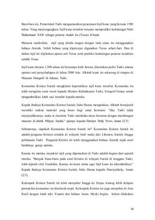 16
Baru-baru ini, Pemerintah Turki mengumumkan penemuan Injil kuno yang berusia 1500
tahun. Yang mencengangkan, Injil kuno tersebut ternyata memprediksi kedatangan Nabi
Muhammad SAW sebagai penerus risalah Isa (Yesus) di bumi.
Menurut mailonline, injil yang ditulis tangan dengan tinta emas itu menggunakan
bahasa Aramik. Inilah bahasa yang dipercayai digunakan Yesus sehari-hari. Dan di
dalam injil ini dijelaskan ajaran asli Yesus serta prediksi kedatangan penerus kenabian
setelah Yesus.
Injil kuno berusia 1.500 tahun ini bersampu kulit hewan, ditemukan polisi Turki selama
operasi anti penyeludupan di tahun 2000 lalu. Alkitab kuno ini sekarang di simpan di
Museum Etnografi di Ankara, Turki.
Komunitas Kristen Suriah mengklaim kepemilikan injil kuno tersebut. Komunitas itu
telah mengirim surat resmi kepada Menteri Kebudayaan Turki, Ertugrul Gunay untuk
mengembalikan kitab suci tersebut kepada mereka.
Kepala Budaya Komunitas Kristen Suriah, Sabo Hanna mengatakan, Alkitab bersejarah
memiliki makna material yang besar bagi umat Kristiani. "Jika Turki tidak
menyerahkannya, maka ia meminta Turki membuka akses bersama dengan membangun
museum di distrik Midyat, Suriah," ujarnya kepada Hurriyet Daily News, Jumat (2/3).
Sebenarnya, siapakah Komunitas Kristen Suriah ini? Komunitas Kristen Suriah ini
adalah penganut Kristen ortodok di wilayah Arab mulai dari Libanon, Suriah, hingga
perbatasan Turki. Penganut Kristen ini telah menggunakan bahasa Aramik sejak awal
berdirinya gereja mereka.
Karena itu mereka meyakini injil yang dipamerkan di Turki adalah bagian dari sejarah
mereka. "Banyak biara-biara pada awal Kristen di wilayah Suriah di tenggara Turki,
telah dijarah oleh Turabidin. Karena itu kami minta agar Injil kuno itu dikembalikan,"
Kepala Budaya Komunitas Kristen Suriah, Sabo Hanna kepada Hurriyetdaily, Jumat
(2/3).
Kelompok Kristen Suriah ini telah menyebar hingga ke Eropa, kurang lebih delapan
perwakilan komunitas ini diseluruh eropa. Kelompok Kristen ini juga menyebar di Asia
Kecil dengan kitab teks Yunani dan bahasa Aram. Meski begitu, belum dilakukan
 