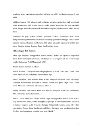 17
penelitian secara mendalam apakah Injil ini benar memiliki keterkaitan dengan Kristen
Suriah.
Injil kuno berusia 1500 tahun menjadi perhatian, setelah dipublikasikan oleh pemerintah
Turki. Kontroversi injil ini pun muncul, ketika isi dari ajaran injil ini yang meyakini
Yesus sebagai Nabi. Dan memprediksi akan kedatangan Nabi Muhammad SAW, setelah
Yesus.
Penemuan itu juga bahkan menarik perhatian Vatikan. Pemerintah Turki telah
mengkonfirmasi permintaan Paus Benediktus sebagai pemimpin tertinggi Vatikan untuk
meneliti injil ini. Diyakini injil berusia 1500 tahun ini adalah manuskrip terakhir dari
ajaran Barnabas tentang Keesaan Tuhan dan Kenabian Yesus.
Isi Kandungan Injil Barnabas
Kitab Injil Barnabas menggunakan bahasa Aramik. Bahasa ini dipercaya digunakan
Yesus dalam kehidupan sehari-hari. Ada banyak isi kandungan kitab ini, salah satunya
prediksi kedatangan Nabi Muhammad SAW.
Adapun kutipan isi kitab ini adalah:
Bab 39 Barnabas: ''Terpujilah nama-Mu yang kudus, ya Allah Tuhan kita... Tiada Tuhan
Selain Allah dan dan Muhammad adalah utusan-Nya''.
Bab 41 Barnabas: "Atas perintah Allah, Mikael mengusir Adam dan Hawa dari surga,
kemudian Adam keluar dan berbalik melihat tulisan pada pintu surga 'Tiada Tuhan
Selain Allah dan Muhammad adalah Rasul Allah...''
Bab 44 Barnabas: Pada bab ini Yesus atau Nabi Isa menyebut nama Nabi Muhammad.
''Oh, Muhammad Tuhan bersamamu...''
Bab 97: Yesus menjawab, "Nama Mesias sangat mengagumkan, karena Allah sendiri
yang memberinya nama, ketika menciptakan jiwanya dan menempatkannya di dalam
kemuliaan surgawi. Allah berkata: 'Tunggu Muhammad; karena kamu Aku akan
menciptakan firdaus, dunia, dan banyak makhluk... Siapa pun yang memberkatimu akan
diberkati, dan barangsiapa mengutukmuu akan dikutuk..''
 