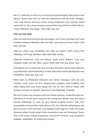 18
Bab 112: Dalam bab ini Nabi Isa (Yesus) bercerita kepada Barnabas bahwa dirinya akan
dibunuh. Namun, kata Nabi Isa, Allah aka membawanya naik dari bumi. Sedangkan
orang yang dibunuh sebenarnya adalah seorang pengkhianat yang wajahnya diubah
seperti Nabi Isa. Dan orang-orang akan percaya bahwa yang disalib itu adalah Nabi Isa.
''Tetapi Muhammad akan datang... Rasul Allah yang suci,''
kitab suci umat hindu
Kitab suci umat Hindu terbagi menjadi tiga kategori, yaitu Weda, Upanishad, dan Purana.
Perbedaan ketiganya didasarkan pada usia kitab, yang dipercaya berasal sekitar 4.000
tahun yang lalu.
Salah satu nubuat yang menakjubkan dari kitab suci tersebut adalah tentang Nabi
Muhammad SAW yang disebutkan dalam kitab Hindu tersebut.
Dilaporkan Onislam.net, salah satu buktinya adalah jazirah Maharshi Vyasa yang
merupakan tempat suci umat Hindu, ternyata adalah tanah Arab yang dirusak setan.
Kemungkinan hal itu berasal dari masa pra-Islam. Kemudian, adanya nama Mahamad,
yang diperkirakan adalah Muhammad, di mana dalam kitab tersebut dideskripsikan akan
membimbing orang-orang yang sesat.
Dalam kitab itu, Muhammad disebutkan akan disunat, berjenggot, fasih, dan akan
membuat revolusi besar, dia akan mengumumkan panggilan untuk beribadah, akan
makan daging halal yang bukan daging babi, dan dia akan melawan bangsa tidak
beragama. Kesemua itu mengarah pada ciri-ciri Nabi Muhammad (Vidyarthi).
Bhavishya Purana yang merupakan salah satu Purana terpenting, memberikan bukti lain.
Disebutkan, di sebuah negeri asing akan ada seorang guru spiritual yang akan datang
bernama Muhammad. Di mana dia akan menjadi penghuni kawasan Arab, akan
mengumpulkan kekuatan besar untuk melawan iblis, dan Allah akan melindunginya dari
lawan-lawannya. Kitab Upanishad, yang merupakan kitab tinggi dari Vedas, dan banyak
digunakan sebagai literatur pelajar Hindu menyebutkan nama nabi Muhammad. Karena
dalam kitab tersebut terdapat pengetahuan yang bersifat ketuhanan yang mengajarkan
bagaimana mendekatkan diri kepada Sang Pencipta
 