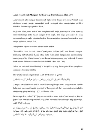 19
Amar Makruf Nahi Mungkar, Perilaku yang Diperintahkan Allah SWT
Amar makruf nahi mungkar dalam istilah fiqh disebut dengan al Hisbah. Perintah yang
ditujukan kepada semua masyarakat untuk mengajak atau menganjurkan perilaku
kebaikan dan mencegah perilaku buruk.
Bagi umat Islam, amar makruf nahi mungkar adalah wajib, sebab syariat Islam memang
menempatkannya pada hukum dengan level wajib. Dan siapa pun dari kita yang
meninggalkannya, maka kita akan berdosa dan mendapatkan hukuman berupa siksa yang
sangat pedih dan menyakitkan.
Sebagaimana dijelaskan dalam sebuah hadits berikut:
"Hendaklah kamu beramar makruf (menyuruh berbuat baik) dan benahi mungkar
(melarang berbuat jahat). Kalau tidak, maka Allah akan menguasakan atasmu orang-
orang yang paling jahat di antara kamu, kemudian orang-orang yang baik-baik di antara
kamu berdoa dan tidak dikabulkan (doa mereka)." (HR. Abu Dzar).
Selain itu, amar makruf nahi mungkar merupakan prinsip dasar agama Islam yang harus
dilakukan oleh setiap muslim.
Hal tersebut sesuai dengan firman Allah SWT dalam al-Qur'an:
ِ‫ئ‬
َٰٓ‫ل‬ ۟
‫و‬ُ‫أ‬ َ‫و‬ ۚ ِ‫ر‬َ‫ك‬‫ن‬ُ‫م‬ْ‫ل‬‫ٱ‬ ِ‫ن‬َ‫ع‬ َ‫ن‬ ْ‫و‬َ‫ه‬ْ‫ن‬َ‫ي‬ َ‫و‬ ِ‫وف‬ُ‫ر‬ْ‫ع‬َ‫م‬ْ‫ل‬‫ٱ‬ِ‫ب‬ َ‫ون‬ُ‫ر‬ُ‫م‬ْ‫أ‬َ‫ي‬ َ‫و‬ ِ‫ْر‬‫ي‬َ‫خ‬ْ‫ل‬‫ٱ‬ ‫ى‬َ‫ل‬ِ‫إ‬ َ‫ون‬ُ‫ع‬ْ‫د‬َ‫ي‬ ٌ‫ة‬َّ‫م‬ُ‫أ‬ ْ‫م‬ُ‫ك‬‫ن‬ِّ‫م‬ ‫ن‬ُ‫ك‬َ‫ت‬ْ‫ل‬ َ‫و‬
َ‫ون‬ُ‫ح‬ِ‫ل‬ْ‫ف‬ُ‫م‬ْ‫ل‬‫ٱ‬ ُ‫م‬ُ‫ه‬ َ‫ك‬
Artinya: "Dan hendaklah ada di antara kamu segolongan umat yang menyeru kepada
kebajikan, menyuruh kepada yang ma'ruf dan mencegah dari yang munkar; merekalah
orang-orang yang beruntung." (QS. Ali Imran: 104)
Dalam ayat lain, Allah SWT juga memerintahkan amar makruf nahi mungkar, karena
perilaku ini merupakan perbuatan yang dapat memberikan keuntungan bagi pelakunya.
Allah SWT berfirman:
‫ن‬ِ ْ
‫ٱْل‬ َ‫و‬ ِ‫ة‬ٰ‫ى‬َ‫ر‬ ْ‫و‬َّ‫ت‬‫ٱل‬ ‫ى‬ِ‫ف‬ ْ‫م‬ُ‫ه‬َ‫د‬‫ن‬ِ‫ع‬ ‫ًا‬‫ب‬‫و‬ُ‫ت‬ْ‫ك‬َ‫م‬ ‫ۥ‬ُ‫ه‬َ‫ن‬‫ُو‬‫د‬ ِ
‫ج‬َ‫ي‬ ‫ى‬ِ‫ذ‬َّ‫ل‬‫ٱ‬ َّ‫ى‬ِّ‫م‬ُ ْ
‫ٱْل‬ َّ‫ى‬ِ‫ب‬َّ‫ن‬‫ٱل‬ َ‫ل‬‫و‬ُ‫س‬ َّ‫ٱلر‬ َ‫ون‬ُ‫ع‬ِ‫ب‬َّ‫ت‬َ‫ي‬ َ‫ين‬ِ‫ذ‬َّ‫ل‬‫ٱ‬
ِ‫وف‬ُ‫ر‬ْ‫ع‬َ‫م‬ْ‫ل‬‫ٱ‬ِ‫ب‬ ‫م‬ُ‫ه‬ُ‫ر‬ُ‫م‬ْ‫أ‬َ‫ي‬ ِ‫ل‬‫ي‬ ِ‫ج‬
ِ‫ن‬َ‫ع‬ ْ‫م‬ُ‫ه‬ٰ‫ى‬َ‫ه‬ْ‫ن‬َ‫ي‬ َ‫و‬
َ‫ث‬ِ‫ئ‬َٰٓ‫ب‬َ‫خ‬ْ‫ل‬‫ٱ‬ ُ‫م‬ِ‫ه‬ْ‫ي‬َ‫ل‬َ‫ع‬ ُ‫م‬ ِّ‫ر‬َ‫ح‬ُ‫ي‬ َ‫و‬ ِ‫ت‬َٰ‫ب‬ِّ‫ي‬َّ‫ط‬‫ٱل‬ ُ‫م‬ُ‫ه‬َ‫ل‬ ُّ‫ل‬ ِ‫ُح‬‫ي‬ َ‫و‬ ِ‫ر‬َ‫ك‬‫ن‬ُ‫م‬ْ‫ل‬‫ٱ‬
َ‫ء‬ َ‫ين‬ِ‫ذ‬َّ‫ل‬‫ٱ‬َ‫ف‬ ۚ ْ‫م‬ِ‫ه‬ْ‫ي‬َ‫ل‬َ‫ع‬ ْ‫َت‬‫ن‬‫ا‬َ‫ك‬ ‫ى‬ِ‫ت‬َّ‫ل‬‫ٱ‬ َ‫ل‬َٰ‫ل‬ْ‫غ‬َ ْ
‫ٱْل‬ َ‫و‬ ْ‫م‬ُ‫ه‬َ‫ر‬ْ‫ص‬ِ‫إ‬ ْ‫م‬ُ‫ه‬ْ‫ن‬َ‫ع‬ ُ‫ع‬َ‫ض‬َ‫ي‬ َ‫و‬
ِ‫ه‬ِ‫ب‬ ۟‫وا‬ُ‫ن‬َ‫م‬‫ا‬
َ‫ون‬ُ‫ح‬ِ‫ل‬ْ‫ف‬ُ‫م‬ْ‫ل‬‫ٱ‬ ُ‫م‬ُ‫ه‬ َ‫ك‬ِ‫ئ‬
َٰٓ‫ل‬ ۟
‫و‬ُ‫أ‬ ۙ ٓ‫ۥ‬ُ‫ه‬َ‫ع‬َ‫م‬ َ‫ل‬ ِ‫نز‬ُ‫أ‬ ٓ‫ى‬ِ‫ذ‬َّ‫ل‬‫ٱ‬ َ‫ور‬ُّ‫ن‬‫ٱل‬ ۟‫وا‬ُ‫ع‬َ‫ب‬َّ‫ت‬‫ٱ‬ َ‫و‬ ُ‫ه‬‫و‬ُ‫ر‬َ‫ص‬َ‫ن‬ َ‫و‬ ُ‫ه‬‫و‬ُ‫ر‬َّ‫ز‬َ‫ع‬ َ‫و‬
 