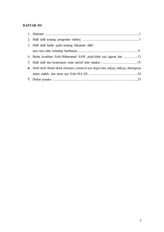 2
DAFTAR ISI
1. Halaman .................................................................................................................1
2. Dalil dalil tentang pengertian istidroj ....................................................................3
3. Dalil dalil hadits qudsi tentang hukuman allah
atas rasa cinta terhadap hambanya..........................................................................9
4. Berita kenabian Nabi Muhammad SAW. pada kitab suci agama lain .................13
5. Dalil dalil dan keutamaan amar ma'ruf nahi munkar ...........................................19
6. Dalil dalil fitnah akhir dzaman, (muncul nya dajjal dan yakjuj makjuj, datangnya
imam mahdi, dan turun nya Nabi ISA AS. ..........................................................24
7. Daftar pusaka .......................................................................................................33
 
