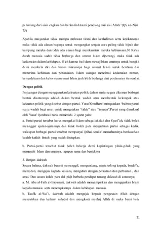 21
pelindung‫ف‬dari‫ف‬sisia‫ف‬engkau‫ف‬dan‫ف‬berikanlah‫ف‬kami‫ف‬penolong‫ف‬dari‫ف‬sisi‫ف‬Allah.”(QS.an-Nisa:
75)
Apabila masyarakat tidak mampu melawan tirani dan kezhaliman serta kediktatoran
maka tidak ada alasan baginya untuk mengangkat senjata atau paling tidak hijrah dari
kampung mereka dan tidak ada alasan bagi merekauntuk mereka kebinasaan.30 Kalau
darah manusia sudah tidak berharga dan ummat Islam diperangi, maka tidak ada
kedamaian dalam kehidupan. Oleh karena itu Islam mewajibkan umatnya untuk bangkit
demi membela diri dan haram hukumnya bagi ummat Islam untuk berdiam diri
menerima kehinaan dan penindasan. Islam ssangat mencintai kedamaian namun,
kemerdekaan dan kehormatan umat Islam jauh lebih berharga dari perdamaian itu sendiri.
Dengan politik
Perjuangan dengan menggunakan kekuatan politik dalam suatu negara dikemas berbagai
bentuk diantaranya adalah dalam bentuk wadah atau membentuk kelompok atau
kekuatan‫ف‬politik‫ف‬yang‫ف‬disebut‫ف‬dengan‫ف‬partai.‫ف‬Yusuf‫ف‬Qordhawi‫ف‬mengatakan‫“ف‬bahwa‫ف‬partai‫ف‬
suatu wadah‫ف‬bagi‫ف‬ umat‫ف‬untuk‫ف‬ mengatakan‫ف‬ “tidak”‫ف‬atau‫ف‬ “kenapa”.Partai‫ف‬ yang‫ف‬dimaksud‫ف‬
oleh Yusuf Qordhawi harus memenuhi 2 syarat yaitu:
a. Partai-partai‫ف‬tersebut‫ف‬harus‫ف‬mengakui‫ف‬Islam‫ف‬sebagai‫ف‬akidah‫ف‬dan‫ف‬Syari‟ah,‫ف‬tidak‫ف‬boleh‫ف‬
melanggar ajaran-ajarannya dan tidak boleh pula menjadikan partai sebagai kedik,
walaupun berbagai partai tersebut mempunyai ijtihad sendiri memahaminya berdasarkan
kaidah-kaidah ilmiah yang sudah ditetapkan.
b. Partai-partai tersebut tidak boleh bekerja demi kepintingan pihak-pihak yang
memusuhi Islam dan umatnya, apapun nama dan bentuknya
3. Dengan dakwah
Secara‫ف‬bahasa,‫ف‬dakwah‫ف‬berarti‫ف‬memanggil,‫ف‬mengundang,‫ف‬minta‫ف‬tolong‫ف‬kepada,‫ف‬berdo‟a,‫ف‬
memohon, mengajak kepada sesuatu, mengubah dengan perkataan dan perbuatan , dan
amal. Dan secara istilah para ahli piqh berbeda pendapat tentang dakwah di antaranya;
a. M. Abu al-Fath al-Bayanuni, dakwah adalah menyampaikan dan mengajarkan Islam
kepada manusia serta menerapkannya dalam kehidupan manusia.
b. Taufik al-Wa‟i,‫ف‬ dakwah‫ف‬ adalah‫ف‬ mengajak‫ف‬ kepada‫ف‬ pengesaan‫ف‬ Allah‫ف‬ dengan‫ف‬
menyatakan dua kalimat sahadat dan mengikuti manhaj Allah di muka bumi baik
 