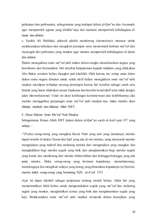 22
perkataan dan perbuuatan, sebagaimana yang terdapat dalam al-Qur‟an‫ف‬dan‫ف‬Assunnah,‫ف‬
agar‫ف‬ memperoleh‫ف‬ agama‫ف‬ yang‫ف‬ diridha‟inya‫ف‬ dan‫ف‬ manusia‫ف‬ memperoleh‫ف‬ kebahagiaan‫ف‬ di‫ف‬
dunia dan akhirat.
c. Syaikh Ali Mahfudz, dakwah adalah mendorong (memotivasi) manusia untuk
melaksanakan‫ف‬kebaikan‫ف‬dan‫ف‬ mengikuti‫ف‬petunjuk‫ف‬serta‫ف‬ memerintah‫ف‬berbuat‫ف‬ ma‟ruf‫ف‬dan‫ف‬
mencegah dari perbuatan yang munkar agar mereka memperoleh kebahagiaan di dunia
dan akhirat.
Dalam‫ف‬menegakkan‫ف‬amar‫ف‬ma‟ruf‫ف‬nahi‫ف‬mukar‫ف‬dalam rangka merealisasikan negara yang
berwibawa dan bermartabat. Hal tersebut berpedoman kepada tindakan yang dilakukan
Abu Bakar sewaktu beliau diangkat jadi khalifah. Oleh karena itu, setiap umat Islam
dalam suatu negara dituntut untuk selalu aktif dalam menegakkan‫ف‬ amar‫ف‬ ma‟ruf‫ف‬ nahi‫ف‬
munkar sekalipun terhadap seorang pemimpin karena hal tersebut sebagai salah satu
bentuk yang harus dilakukan secara bijaksana dan bersifat konstruktif serta tidak dengan
jalan inkonstitusional. Umat ini akan kehilangan keistimewaan dan kelebihannya jika
mereka‫ف‬ meniggalkan‫ف‬ perjuangan‫ف‬ amar‫ف‬ ma‟ruf‫ف‬ nahi‫ف‬ munkar-nya, maka mereka akan
ditimpa musibah dan dilaknat Allah SWT.
C.‫ف‬Dasar‫ف‬Hukum‫ف‬ Amar‫ف‬Ma’ruf‫ف‬ Nahi‫ف‬Munkar
Sebagaimana firman Allah SWT dalam dalam al-Qur‟an‫ف‬surah‫ف‬al-Araf ayat 157 yang
artinya :
:”(Yaitu)‫ف‬ orang-orang yang mengikut Rasul, Nabi yang umi yang (namanya) mereka
dapati tertulis di dalam Taurat dan Injil yang ada di sisi mereka, yang menyuruh mereka
mengerjakan yang makruf dan melarang mereka dari mengerjakan yang mungkar dan
menghalalkan bagi mereka segala yang baik dan mengharamkan bagi mereka segala
yang buruk dan membuang dari mereka beban-beban dan belenggu-belenggu yang ada
pada mereka. Maka orang-orang yang beriman kepadanya, memuliakannya,
menolongnya dan mengikuti cahaya yang terang yang diturunkan kepadanya (al Qur'an),
mereka itulah orang-orang‫ف‬ yang‫ف‬ beruntung.”(QS.‫ف‬ al-A’raf:‫ف‬ 157)
Ayat ini dapat diambil sebagai penjelasan tentang risalah beliau. Allah lah yang
memerintahkan lidah beliau untuk mengemukakan segala yang‫ف‬ ma‟ruf‫ف‬ dan‫ف‬ melarang‫ف‬
segala yang munkar, menghalalkan semua yang baik dan mengharamkan segala yang
keji.‫ف‬ Melaksanakan‫ف‬ amar‫ف‬ ma‟ruf‫ف‬ nahi‫ف‬ munkar‫ف‬ termasuk‫ف‬ dalam‫ف‬ kewajiban‫ف‬ yang‫ف‬
 