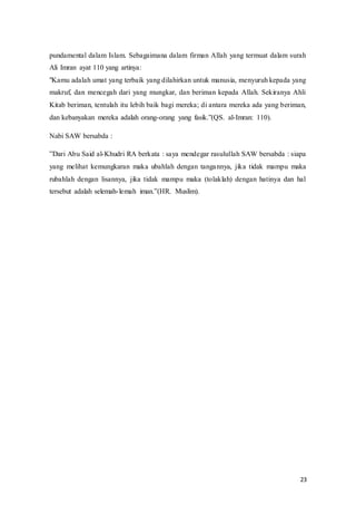 23
pundamental dalam Islam. Sebagaimana dalam firman Allah yang termuat dalam surah
Ali Imran ayat 110 yang artinya:
"Kamu adalah umat yang terbaik yang dilahirkan untuk manusia, menyuruh kepada yang
makruf, dan mencegah dari yang mungkar, dan beriman kepada Allah. Sekiranya Ahli
Kitab beriman, tentulah itu lebih baik bagi mereka; di antara mereka ada yang beriman,
dan kebanyakan mereka adalah orang-orang‫ف‬ yang‫ف‬ fasik.”(QS.‫ف‬ al-Imran: 110).
Nabi SAW bersabda :
”Dari‫ف‬Abu‫ف‬Said‫ف‬al-Khudri RA berkata : saya mendegar rasulullah SAW bersabda : siapa
yang melihat kemungkaran maka ubahlah dengan tangannya, jika tidak mampu maka
rubahlah dengan lisannya, jika tidak mampu maka (tolaklah) dengan hatinya dan hal
tersebut adalah selemah-lemah‫ف‬ iman.”(HR.‫ف‬ Muslim).
 