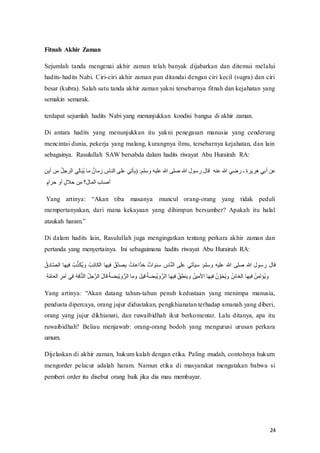 24
Fitnah Akhir Zaman
Sejumlah tanda mengenai akhir zaman telah banyak dijabarkan dan ditemui melalui
hadits-hadits Nabi. Ciri-ciri akhir zaman pun ditandai dengan ciri kecil (sugra) dan ciri
besar (kubra). Salah satu tanda akhir zaman yakni tersebarnya fitnah dan kejahatan yang
semakin semarak.
terdapat sejumlah hadits Nabi yang menunjukkan kondisi bangsa di akhir zaman.
Di antara hadits yang menunjukkan itu yakni penegasan manusia yang cenderung
mencintai dunia, pekerja yang malang, kurangnya ilmu, tersebarnya kejahatan, dan lain
sebagainya. Rasulullah SAW bersabda dalam hadits riwayat Abu Hurairah RA:
‫ال‬ ‫ي‬ِ‫ل‬‫ا‬َ‫ب‬ُ‫ي‬ ‫ما‬ ٌ‫زمان‬ ِ
‫الناس‬ ‫على‬ ‫(يأتي‬ :‫وسلم‬ ‫عليه‬ ‫هللا‬ ‫صلى‬ ‫هللا‬ ‫رسول‬ ‫قال‬ ‫عنه‬ ‫هللا‬ ‫رضي‬ ‫ـ‬ ‫هريرة‬ ‫أبي‬ ‫عن‬
‫أين‬ ‫من‬ ُ‫ل‬‫رج‬
ٍ‫حرام‬ ‫أو‬ ٍ‫ل‬‫حال‬ ‫ن‬ِ‫م‬ ‫َ؟‬‫ل‬‫الما‬ ‫أصاب‬
Yang‫ف‬ artinya:‫ف‬ “Akan‫ف‬ tiba‫ف‬ masanya‫ف‬ muncul‫ف‬ orang-orang yang tidak peduli
mempertanyakan, dari mana kekayaan yang dihimpun bersumber? Apakah itu halal
ataukah‫ف‬ haram.”‫ف‬
Di dalam hadits lain, Rasulullah juga mengingatkan tentang perkara akhir zaman dan
pertanda yang menyertainya. Ini sebagaimana hadits riwayat Abu Hurairah RA:
‫أتي‬َ‫ي‬‫س‬ :‫وسلم‬ ‫عليه‬ ‫هللا‬ ‫صلى‬ ‫هللا‬ ‫رسول‬ ‫قال‬
‫في‬ ُ‫ب‬َّ‫ذ‬َ‫ك‬ُ‫ي‬‫و‬ ُ‫ب‬ِ‫ذ‬‫الكا‬ ‫فيها‬ ُ‫َّق‬‫د‬‫يص‬ ُ‫َّاعات‬‫د‬‫خ‬ ٌ‫سنوات‬ ِ
‫اس‬َّ‫ن‬‫ال‬ ‫ى‬َ‫ل‬‫ع‬
ُ‫ق‬ِ‫د‬‫ا‬َّ‫ص‬‫ال‬ ‫ها‬
ُ‫ه‬ِ‫ف‬‫ا‬َّ‫ت‬‫ال‬ ُ‫ل‬‫ج‬َّ‫الر‬ َ‫ل‬‫قا‬ ُ‫ة‬‫ْبض‬‫ي‬ َ‫و‬ُّ‫الر‬ ‫وما‬ َ‫ل‬‫قي‬ ُ‫ة‬‫ْبض‬‫ي‬ َ‫و‬ُّ‫الر‬ ‫فيها‬ ُ‫ق‬ِ‫وينط‬ ُ‫اْلمين‬ ‫فيها‬ ُ‫ن‬ َّ‫ُخو‬‫ي‬‫و‬ ُ‫الخائن‬ ‫فيها‬ ُ‫من‬َ‫ت‬‫ُؤ‬‫ي‬‫و‬
ِ‫ة‬َّ‫م‬‫العا‬ ِ‫أمر‬ ‫في‬
Yang‫ف‬ artinya:‫ف‬ “Akan‫ف‬ datang‫ف‬ tahun-tahun penuh kedustaan yang menimpa manusia,
pendusta dipercaya, orang jujur didustakan, pengkhianatan terhadap amanah yang diberi,
orang yang jujur dikhianati, dan ruwaibidhah ikut berkomentar. Lalu ditanya, apa itu
ruwaibidhah? Beliau menjawab: orang-orang bodoh yang mengurusi urusan perkara
umum.
Dijelaskan di akhir zaman, hukum kalah dengan etika. Paling mudah, contohnya hukum
mengorder pelacur adalah haram. Namun etika di masyarakat mengatakan bahwa si
pemberi order itu disebut orang baik jika dia mau membayar.
 