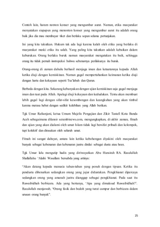 25
Contoh lain, haram nonton konser yang mengumbar aurat. Namun, etika masyarakat
menyatakan siapapun yang menonton konser yang mengumbar aurat itu adalah orang
baik jika dia mau membayar tiket dan berlaku sopan selama pertunjukan.
Ini yang kita takutkan. Hukum tak ada lagi karena kalah oleh etika yang berlaku di
masyarakat meski etika itu salah. Yang paling kita takutkan adalah kebaikan dalam
keburukan. Orang berlaku buruk namun masyarakat mengatakan itu baik, sehingga
orang itu tidak pernah instropeksi bahwa sebenarnya perilakunya itu buruk.
Orang-orang di zaman dahulu berhasil menjaga iman dan ketaatannya kepada Allah
ketika diuji dengan kemiskinan. Namun gagal mempertahankan keimanan ketika diuji
dengan‫ف‬ harta‫ف‬dan‫ف‬kekayaan‫ف‬ seperti‫ف‬Tsa’labah‫ف‬ dan‫ف‬Qarun.
Berbeda dengan kita. Sekarang kebanyakan dengan ujian kemiskinan saja gagal menjaga
iman dan taat pada Allah. Apalagi diuji kekayaan dan kedudukan. Tentu akan membuat
lebih gagal lagi dengan sifat-sifat kesombongan dan keangkuhan yang akan timbul
karena merasa hebat dengan sedikit kelebihan yang Allah berikan.
Tgk Umar Rafsanjani, ketua Umum Majelis Pengajian dan Zikir Tastafi Kota Banda
Aceh sebagaimana dilansir serambinews.com, mengungkapkan, di akhir zaman, fitnah
dan ujian yang akan dialami oleh umat Islam tidak lagi bersifat pribadi dan kelompok,
tapi kolektif dan dirasakan oleh seluruh umat.
Fitnah ini sangat dahsyat, antara lain ketika kebohongan diyakini oleh masyarakat
banyak sebagai kebenaran dan kebenaran justru dinilai sebagai dusta atau hoax.
Tgk Umar lalu mengutip hadis yang diriwayatkan Abu Hurairah RA. Rasulullah
Shallallahu‫ف‬ ‘Alaihi‫ف‬ Wasallam‫ف‬ bersabda‫ف‬yang‫ف‬ artinya:
“Akan‫ف‬ datang‫ف‬ kepada‫ف‬ manusia‫ف‬ tahun-tahun yang penuh dengan tipuan. Ketika itu
pendusta dibenarkan sedangkan orang yang jujur didustakan. Pengkhianat dipercaya
sedangkan orang yang amanah justru dianggap sebagai pengkhianat. Pada saat itu
Ruwaibidhah‫ف‬ berbicara.‫ف‬ Ada‫ف‬ yang‫ف‬ bertanya,‫ف‬ ‘Apa‫ف‬ yang‫ف‬ dimaksud‫ف‬ Ruwaibidhah?’.‫ف‬
Rasulullah‫ف‬ menjawab,‫ف‬“Orang‫ف‬ fasik‫ف‬dan‫ف‬bodoh‫ف‬ yang‫ف‬turut‫ف‬campur‫ف‬dan‫ف‬berbicara dalam
urusan‫ف‬ orang‫ف‬banyak”.
 