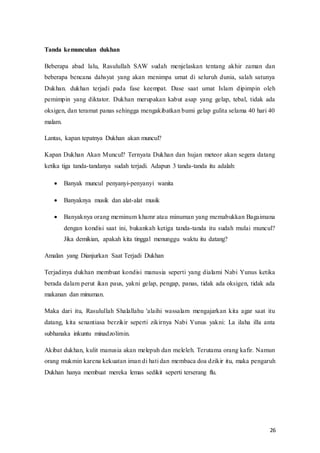 26
Tanda kemunculan dukhan
Beberapa abad lalu, Rasulullah SAW sudah menjelaskan tentang akhir zaman dan
beberapa bencana dahsyat yang akan menimpa umat di seluruh dunia, salah satunya
Dukhan. dukhan terjadi pada fase keempat. Dase saat umat Islam dipimpin oleh
pemimpin yang diktator. Dukhan merupakan kabut asap yang gelap, tebal, tidak ada
oksigen, dan teramat panas sehingga mengakibatkan bumi gelap gulita selama 40 hari 40
malam.
Lantas, kapan tepatnya Dukhan akan muncul?
Kapan Dukhan Akan Muncul? Ternyata Dukhan dan hujan meteor akan segera datang
ketika tiga tanda-tandanya sudah terjadi. Adapun 3 tanda-tanda itu adalah:
 Banyak muncul penyanyi-penyanyi wanita
 Banyaknya musik dan alat-alat musik
 Banyaknya orang meminum khamr atau minuman yang memabukkan Bagaimana
dengan kondisi saat ini, bukankah ketiga tanda-tanda itu sudah mulai muncul?
Jika demikian, apakah kita tinggal menunggu waktu itu datang?
Amalan yang Dianjurkan Saat Terjadi Dukhan
Terjadinya dukhan membuat kondisi manusia seperti yang dialami Nabi Yunus ketika
berada dalam perut ikan paus, yakni gelap, pengap, panas, tidak ada oksigen, tidak ada
makanan dan minuman.
Maka dari itu, Rasulullah Shalallahu 'alaihi wassalam mengajarkan kita agar saat itu
datang, kita senantiasa berzikir seperti zikirnya Nabi Yunus yakni: La ilaha illa anta
subhanaka inkuntu minadzolimin.
Akibat dukhan, kulit manusia akan melepuh dan meleleh. Terutama orang kafir. Namun
orang mukmin karena kekuatan iman di hati dan membaca doa dzikir itu, maka pengaruh
Dukhan hanya membuat mereka lemas sedikit seperti terserang flu.
 