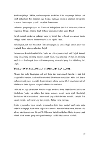 27
Setelah terjadinya Dukhan, dunia mengalami perubahan iklim yang sangar dahsyat. Air
susah didapatkan dan makanan juga langka. Sehingga manusia terancam mengalami
kelaparan dan serangan penyakit merebak dimana-mana.
Pada masa yang sangat berat itu, fitnah dan berbagai musibah akan terus muncul secara
bergantian. Hingga akhirnya fitnah terbesar akan dimunculkan yakni Dajjal.
Dajjal muncul membawa makanan yang berlimpah dan berbagai kesenangan dunia,
sehingga semua manusia akan memperlakukan seperti Tuhan.
Bahkan jauh-jauh hari Rasulullah sudah mengingatkan, ketika Dajjal keluar, mayoritas
penduduk Bumi akan menuhankan Dajjal.
Bahkan‫ف‬umat‫ف‬Rasulullah‫ف‬shalallahu‫ف‬‘alaihi‫ف‬wa‫ف‬sallam‫ف‬pun‫ف‬terfitnah oleh Dajjal. Kecuali
orang-orang yang memang imannya sudah pekat, yang amalnya sebelum itu memang
sudah berat dan banyak, insya Allah orang-orang macam ini yang akan dilindungi dari
Dajjal.
TANDA TANDA KEDATANGAN IMAM MAHDI DAN DAJJAL
Alquran dan hadis diceritakan asal usul dajjal dan imam mahdi beserta ciri-ciri fisik
yang dimiliki mereka. Asal usul imam mahdi diceritakan muncul dari Ahlul Bait. Imam
mahdi menjadi imam yang adil dan memimpin selama kurang lebih tujuh tahun setelah
sebelumnya dunia dipenuhi dengan keributan dan kezaliman.
Imam mahdi juga diceritakan muncul dengan memiliki nama seperti nama Rasulullah
Shallallahu‫ف‬ ‘alaihi‫ف‬ wa‫ف‬ sallam‫ف‬ dan‫ف‬ nama‫ف‬ ayahnya‫ف‬ seperti‫ف‬ nama‫ف‬ ayah‫ف‬ Rasulullah‫ف‬
Shallallahu‫ف‬ ‘alaihi‫ف‬ wa‫ف‬sallam.‫ف‬Imam‫ف‬ mahdi‫ف‬juga‫ف‬dideskripsikan‫ف‬ memiliki ciri-ciri fisik
seperti memiliki dahi yang lebar dan memiliki hidung yang mancung.
Selain kemunculan imam mahdi, kemunculan dajjal juga menjadi salah satu tanda
terbesar datangnya hari kiamat. Dajjal akan muncul dari arah timur dari Khurasan atau
sekitar Iran timur dengan diiringi 70.000 orang Yahudi Ashbahan. Dajjal akan merusak
seluruh bumi, namun yang tak dapat disentuhnya adalah Mekkah dan Madinah.
 