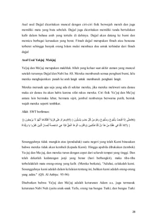 28
Asal usul Dajjal diceritakan muncul dengan ciri-ciri fisik berwajah merah dan juga
memiliki mata yang buta sebelah. Dajjal juga diceritakan memiliki tanda bertuliskan
kafir dalam bahasa arab yang tertulis di dahinya. Dajjal akan datang ke bumi dan
memicu berbagai kerusakan yang berat. Fitnah dajjal merupakan fitnah atau bencana
terberat sehingga banyak orang Islam mulai membaca doa untuk terhindar dari fitnah
dajjal
Asal Usul Yakjuj Makjuj
Ya'juj dan Ma'juj merupakan makhluk Allah yang keluar saat akhir zaman yang muncul
setelah turunnya Dajjal dan Nabi Isa AS. Mereka membunuh semua penghuni bumi, lalu
mereka menghujamkan panah ke arah langit untuk membunuh penghuni langit.
Mereka merusak apa saja yang ada di sekitar mereka, jika mereka melewati satu danau
maka‫ف‬air‫ف‬danau‫ف‬ itu‫ف‬akan‫ف‬ habis‫ف‬karena‫ف‬ sifat‫ف‬rakus‫ف‬ mereka.‫ف‬Ciri‫ف‬ fisik‫ف‬ Ya’juj‫ف‬dan‫ف‬ Ma’juj‫ف‬
antara lain bermuka lebar, bermata sipit, jambul rambutnya berwarna putih, bentuk
wajah mereka seperti tembikar.
Allah SWT berfirman:
{)‫ف‬ َ‫ن‬ ‫ن‬‫ع‬ ‫ا‬‫س‬‫ع‬‫و‬َ‫م‬‫ف‬ َ ‫ف‬‫ع‬ُ‫ن‬ ََُ‫ل‬‫ف‬ َ‫غ‬ َ‫ح‬‫ع‬ ََ‫ع‬‫غ‬َ‫ل‬‫ف‬‫ا‬‫ذ‬َ‫م‬‫ع‬‫و‬َ ‫تف‬َََْ‫ف‬‫ج‬‫م‬َّ َ‫و‬َ‫ر‬ َ‫س‬95)‫ف)ف‬ َ‫ن‬ ‫ن‬َ‫ا‬‫و‬‫ع‬‫ح‬َ‫م‬‫ف‬‫ا‬ََ‫د‬َ‫فر‬‫ا‬‫ه‬ِ‫ن‬ْ‫ف‬ ‫ع‬‫ن‬‫ا‬َ‫ف‬‫ع‬ُ‫ن‬‫غ‬ َ‫فس‬‫ن‬‫ا‬ ‫ن‬‫س‬‫ع‬‫أ‬ََ َ‫فس‬‫ن‬‫ا‬ ‫ن‬‫س‬‫ع‬‫أ‬َ‫م‬‫ف‬ ‫ع‬ََ‫ت‬‫ا‬‫ح‬‫ن‬۟‫َّف‬َ‫ه‬‫ا‬‫ۦ‬‫تف‬َ‫ح‬َ‫ر‬96)‫ف‬
‫ف‬
َ ‫ف‬ َ‫ح‬ََ‫ع‬‫م‬ َ‫فس‬ َ‫م‬‫َّف‬‫س‬‫ن‬‫و‬َ‫ف‬َْ‫ف‬ َ‫من‬‫ا‬َُ‫ر‬َّ‫ف‬‫ن‬‫ل‬ َ‫ص‬‫ع‬ َ‫ل‬‫ف‬‫ج‬‫ذ‬َ‫ص‬ ‫ا‬ ََ‫ف‬َ‫ي‬‫ا‬‫غ‬‫َّف‬َ‫ه‬‫ا‬ َ۟‫ف‬ ََُ‫ت‬‫ع‬‫ر‬َّ‫ف‬‫ن‬‫د‬‫ع‬ْ َ ‫ع‬‫ر‬َّ‫ف‬ َََ‫و‬َ‫ح‬‫ع‬ َّ َ‫ف)س‬ َ‫ن‬ ‫ا‬َ‫ا‬‫ر‬ ََّ‫ف‬ َ‫ح‬‫ن‬ْ‫ف‬‫ع‬َِ ‫َّف‬ََُ‫غ‬‫ف‬‫ع‬‫ن‬‫ا‬َ‫ف‬‫ا‬‫ذ‬ََ‫ع‬‫ف‬َ‫ا‬‫يف‬‫ا‬۟‫ف‬ َ‫ح‬‫ن‬ْ‫عف‬‫د‬97) }
Sesungguhnya tidak mungkin atas (penduduk) suatu negeri yang telah Kami binasakan
bahwa mereka tidak akan kembali (kepada Kami). Hingga apabila dibukakan (tembok)
Ya-juj dan Ma-juj, dan mereka turun dengan cepat dari seluruh tempat yang tinggi. Dan
telah dekatlah kedatangan janji yang benar (hari berbangkit), maka tiba-tiba
terbelalaklah mata orang-orang yang kafir. (Mereka berkata), "Aduhai, celakalah kami.
Sesungguhnya kami adalah dalam kelalaian tentang ini, bahkan kami adalah orang-orang
yang zalim." (QS. Al Anbiya: 95-96)
Disebutkan bahwa Ya'juj dan Ma'juj adalah keturunan Adam a.s, juga termasuk
keturunan Nabi Nuh (yaitu anak-anak Yafis, orang tua bangsa Turki; dan bangsa Turki
 