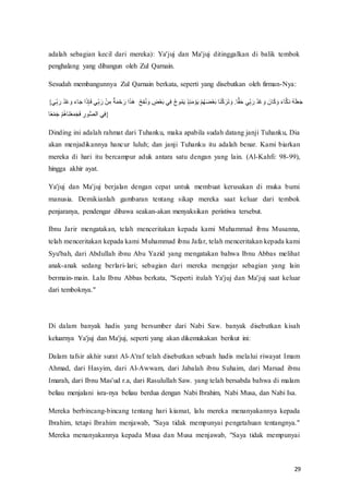 29
adalah sebagian kecil dari mereka): Ya'juj dan Ma'juj ditinggalkan di balik tembok
penghalang yang dibangun oleh Zul Qarnain.
Sesudah membangunnya Zul Qarnain berkata, seperti yang disebutkan oleh firman-Nya:
{‫ي‬‫ا‬‫ه‬ َ‫نفل‬‫د‬‫ع‬ْ َ‫فس‬َ َ‫س‬‫َّف‬َ‫ه‬‫ا‬ َ۟‫يف‬‫ا‬‫ه‬ َ‫فل‬‫ع‬‫ن‬ ‫ا‬َ‫ف‬‫ج‬‫ذ‬ََ‫ع‬‫ر‬ َ‫َّفل‬ََُ‫غ‬ ‫ف‬ َ‫ع‬‫ا‬‫ف‬‫ن‬ُ َ‫فس‬ ‫ا‬
‫ك‬‫ع‬‫ع‬َ ‫يف‬‫ا‬۟‫ف‬‫ن‬‫ا‬ ‫ن‬ََ‫م‬‫ف‬‫ُا‬‫ا‬‫ر‬ََ ‫ع‬ َ‫م‬‫ف‬‫ع‬ُ‫ن‬ َ‫ض‬‫ع‬‫ع‬َ ‫ف‬ َ‫ح‬‫ع‬َْ‫و‬ََ َ‫فس‬. ُ‫ق‬َ‫ر‬‫يف‬‫ا‬‫ه‬ َ‫نفل‬‫د‬‫ع‬ْ َ‫فس‬ َ‫ن‬ َْ َ‫فس‬َ ََْ‫د‬‫نف‬‫ذ‬َََ‫ع‬َ‫س‬
ِ‫ع‬‫ع‬ََ‫س‬‫ف‬‫ع‬ُ‫ن‬‫غ‬ َ‫ح‬‫ع‬‫ع‬َََ‫ن‬َ۟‫ف‬ ‫ا‬‫ل‬ ُ‫ص‬‫َّر‬‫ف‬‫ي‬‫ا‬۟}
Dinding ini adalah rahmat dari Tuhanku, maka apabila sudah datang janji Tuhanku, Dia
akan menjadikannya hancur luluh; dan janji Tuhanku itu adalah benar. Kami biarkan
mereka di hari itu bercampur aduk antara satu dengan yang lain. (Al-Kahfi: 98-99),
hingga akhir ayat.
Ya'juj dan Ma'juj berjalan dengan cepat untuk membuat kerusakan di muka bumi
manusia. Demikianlah gambaran tentang sikap mereka saat keluar dari tembok
penjaranya, pendengar dibawa seakan-akan menyaksikan peristiwa tersebut.
Ibnu Jarir mengatakan, telah menceritakan kepada kami Muhammad ibnu Musanna,
telah menceritakan kepada kami Muhammad ibnu Jafar, telah menceritakan kepada kami
Syu'bah, dari Abdullah ibnu Abu Yazid yang mengatakan bahwa Ibnu Abbas melihat
anak-anak sedang berlari-lari; sebagian dari mereka mengejar sebagian yang lain
bermain-main. Lalu Ibnu Abbas berkata, "Seperti itulah Ya'juj dan Ma'juj saat keluar
dari temboknya."
Di dalam banyak hadis yang bersumber dari Nabi Saw. banyak disebutkan kisah
keluarnya Ya'juj dan Ma'juj, seperti yang akan dikemukakan berikut ini:
Dalam tafsir akhir surat Al-A'raf telah disebutkan sebuah hadis melalui riwayat Imam
Ahmad, dari Hasyim, dari Al-Awwam, dari Jabalah ibnu Suhaim, dari Marsad ibnu
Imarah, dari Ibnu Mas'ud r.a, dari Rasulullah Saw. yang telah bersabda bahwa di malam
beliau menjalani isra-nya beliau berdua dengan Nabi Ibrahim, Nabi Musa, dan Nabi Isa.
Mereka berbincang-bincang tentang hari kiamat, lalu mereka menanyakannya kepada
Ibrahim, tetapi Ibrahim menjawab, "Saya tidak mempunyai pengetahuan tentangnya."
Mereka menanyakannya kepada Musa dan Musa menjawab, "Saya tidak mempunyai
 