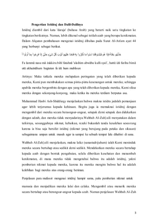 3
Pengertian Istidraj dan Dalil-Dalilnya
Istidraj diambil dari kata 'daraja' (bahasa Arab) yang berarti naik satu tingkatan ke
tingkatan berikutnya. Namun, lebih dikenal sebagai istilah azab yang berupa kenikmatan.
Dalam Alquran pembahasan mengenai istidraj dibahas pada Surat Al-An'am ayat 44
yang berbunyi sebagai berikut.
‫ف‬
َ‫ل‬‫ف‬‫م‬َّ ‫ا‬ ‫ن‬َ‫س‬‫ن‬‫فل‬‫ا‬ ََ‫ا‬ ‫ف‬‫م‬َّ ‫ن‬‫ر‬ ‫ا‬‫و‬َ۟‫َّف‬َ‫ه‬‫ا‬‫ۦ‬‫ف‬ ‫ا‬َ
‫ت‬َ‫ح‬َ‫ر‬‫ف‬‫ا‬ ‫ع‬‫ت‬ََ‫ف‬‫ا‬‫ه‬ِ‫ن‬ْ‫ف‬ ََ ََ ‫ع‬ َ‫ل‬‫ف‬‫ع‬ُ‫ا‬ ‫ع‬ َََْ‫ف‬ َ‫ح‬‫ع‬‫ت‬َ‫ح‬َ۟‫إف‬
‫ا‬‫ذ‬‫ا‬ ‫ف‬‫م‬َّ‫س‬‫ن‬‫و‬‫ا‬‫ه‬ْ‫ن‬‫ه‬‫ف‬ ََ‫ف‬‫م‬َّ ‫ن‬‫و‬َُ‫ف‬ َََََ۟ ‫ن‬‫و‬‫ا‬َ‫ع‬ َُ‫ُف‬‫ن‬‫غ‬‫َّف‬َ‫ه‬‫ا‬ َ۟‫ف‬ِ‫ذ‬َ‫ح‬‫ع‬‫ه‬َ ‫ف‬ُ‫ن‬ ََُ‫ع‬َُ
Fa‫ف‬lammā‫ف‬nasu‫ف‬mā‫ف‬żukkiru‫ف‬bihī‫ف‬fatahnā‫'ف‬alaihim‫ف‬abwāba‫ف‬kulli‫ف‬syaī`,‫ف‬hattā‫ف‬iżā‫ف‬farihu‫ف‬bimā‫ف‬
utū‫ف‬akhażnāhum‫ف‬ bagtatan‫ف‬ fa‫ف‬iżā‫ف‬ hum‫ف‬ mublisun
Artinya: Maka tatkala mereka melupakan peringatan yang telah diberikan kepada
mereka, Kami pun membukakan semua pintu-pintu kesenangan untuk mereka; sehingga
apabila mereka bergembira dengan apa yang telah diberikan kepada mereka, Kami siksa
mereka dengan sekonyong-konyong, maka ketika itu mereka terdiam berputus asa.
Muhammad Hasbi Ash-Shiddieqy menjelaskan bahwa makna istidra jadalah pemanjaan
agar lebih terjerumus kepada kehinaan. Begitu juga ia memaknai istidraj dengan
mengambil dari mereka secara berasngsur-angsur, setapak demi setapak dan didekatkan
dengan adzab, dan mereka tidak menyadarinya.Wahbah Al-Zuh}aili menyatakan dalam
tafsirnya, sesungguhnya nikmat, kebaikan, rezeki bukanlah tanda kesalehan seseorang
karena ia bisa saja bersifat istidraj (nikmat yang berujung pada petaka dan siksaan)
sebagaimana umpan untuk musuh agar ia sampai ke sebuah tempat lalu dihabisi di sana.
Wahbah Al-Zuh}aili menjelaskan, makna lafaz (sanastadrijuhum) ialah Kami menindak
mereka secara bertahap atau sedikit demi sedikit. Mendekatkan mereka secara bertahap
kepada azab dengan bentuk pengabaian, selalu diberikan kesehatan dan menambah
kenikmatan, di mana mereka tidak mengetahui bahwa itu adalah istidraj, yakni
pemberian nikmat kepada mereka, karena itu mereka mengira bahwa hal itu adalah
kelebihan bagi mereka atas orang-orang beriman.
Penjelasan para mufassir mengenai istidraj hampir sama, yaitu pemberian nikmat untuk
manusia dan menjadikan mereka lalai dan celaka. Mengambil atau menarik mereka
secara bertahap atau berangsur-angsur kepada azab. Namun penjelasan Wahbah Al-Zuh
 