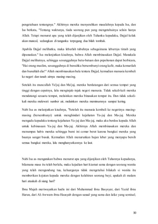 30
pengetahuan tentangnya." Akhirnya mereka menyerahkan masalahnya kepada Isa, dan
Isa berkata, "Tentang waktunya, tiada seorang pun yang mengetahuinya selain hanya
Allah. Tetapi menurut apa yang telah dijanjikan oleh Tuhanku kepadaku, Dajjal kelak
akan muncul, sedangkan di tanganku terpegang dua bilah tombak.
Apabila Dajjal melihatku, maka leburlah tubuhnya sebagaimana leburnya timah yang
dipanaskan." Isa melanjutkan kisahnya, bahwa Allah membinasakan Dajjal. Manakala
Dajjal melihatnya, sehingga sesungguhnya batu-batuan dan pepohonan dapat berbicara,
"Hai orang muslim, sesungguhnya di bawahku bersembunyi orang kafir, maka kemarilah
dan bunuhlah dia!" Allah membinasakan bala tentara Dajjal, kemudian manusia kembali
ke negeri dan tanah airnya masing-masing.
Setelah itu muncullah Ya'juj dan Ma'juj, mereka berdatangan dari semua tempat yang
tinggi dengan cepatnya, lalu menginjak-injak negeri manusia. Tidak sekali-kali mereka
mendatangi sesuatu tempat, melainkan mereka binasakan tempat itu. Dan tidak sekali-
kali mereka melewati sumber air, melainkan mereka meminumnya sampai kering.
Nabi Isa as melanjutkan kisahnya, "Setelah itu manusia kembali ke negerinya masing-
masing (bersembunyi) untuk menghindari kejahatan Ya-juj dan Ma-juj. Mereka
mengadu kepadaku tentang kejahatan Ya-juj dan Ma-juj, maka aku berdoa kepada Allah
untuk kebinasaan Ya-juj dan Ma-juj. Akhirnya Allah membinasakan mereka dan
menumpas habis mereka sehingga bumi ini cemar berat karena bangkai mereka yang
baunya sangat busuk. Kemudian Allah menurunkan hujan lebat yang menyapu bersih
semua bangkai mereka, lalu menghanyutkannya ke laut.
Nabi Isa as mengatakan bahwa menurut apa yang dijanjikan oleh Tuhannya kepadanya,
bilamana masa itu telah berlalu, maka kejadian hari kiamat sama dengan seorang wanita
yang telah mengandung tua, keluarganya tidak mengetahui bilakah si wanita itu
memberikan kejutan kepada mereka dengan kelahiran seorang bayi, apakah di malam
hari ataukah di siang hari?
Ibnu Majah meriwayatkan hadis ini dari Muhammad ibnu Basysyar, dari Yazid ibnu
Harun, dari Al-Awwam ibnu Hausyab dengan sanad yang sama dan lafaz yang semisal;
 